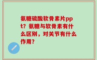 氨糖硫酸软骨素片ppt？氨糖与软骨素有什么区别，对关节有什么作用？