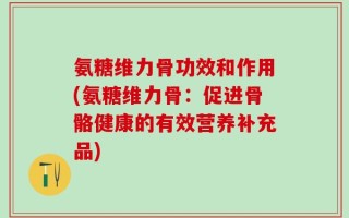 氨糖维力骨功效和作用(氨糖维力骨：促进骨骼健康的有效营养补充品)