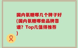 国内氨糖哪几个牌子好(国内氨糖哪些品牌靠谱？Top几值得推荐)