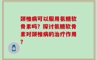 颈椎病可以服用氨糖软骨素吗？探讨氨糖软骨素对颈椎病的治疗作用？