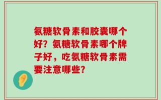 氨糖软骨素和胶囊哪个好？氨糖软骨素哪个牌子好，吃氨糖软骨素需要注意哪些？