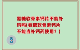 氨糖软骨素钙片不能补钙吗(氨糖软骨素钙片不能当补钙药使用？)