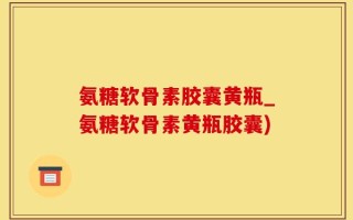 氨糖软骨素胶囊黄瓶_氨糖软骨素黄瓶胶囊)