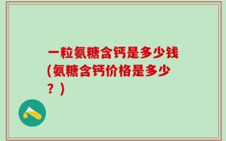 一粒氨糖含钙是多少钱(氨糖含钙价格是多少？)