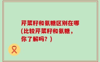 芹菜籽和氨糖区别在哪(比较芹菜籽和氨糖，你了解吗？)
