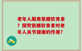 老年人服用氨糖软骨素？探究氨糖软骨素对老年人关节健康的作用？