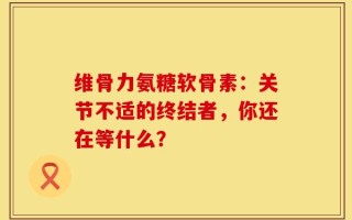 维骨力氨糖软骨素：关节不适的终结者，你还在等什么？