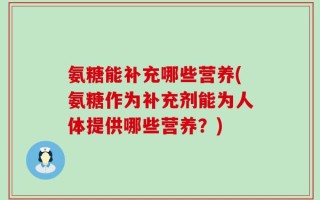 氨糖能补充哪些营养(氨糖作为补充剂能为人体提供哪些营养？)
