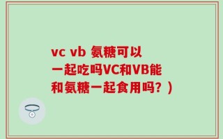 vc vb 氨糖可以一起吃吗VC和VB能和氨糖一起食用吗？)