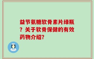 益节氨糖软骨素片绿瓶？关于软骨保健的有效药物介绍？