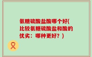 氨糖硫酸盐酸哪个好(比较氨糖硫酸盐和酸的优劣：哪种更好？)