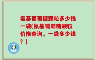 氨基葡萄糖颗粒多少钱一袋(氨基葡萄糖颗粒价格查询，一袋多少钱？)