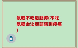 氨糖不吃后腿疼(不吃氨糖会让腿部感到疼痛)