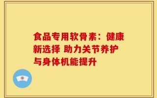 食品专用软骨素：健康新选择 助力关节养护与身体机能提升