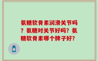 氨糖软骨素润滑关节吗？氨糖对关节好吗？氨糖软骨素哪个牌子好？