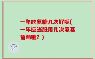 一年吃氨糖几次好呢(一年应当服用几次氨基葡萄糖？)