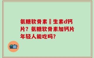 氨糖软骨素維生素d钙片？氨糖软骨素加钙片年轻人能吃吗？