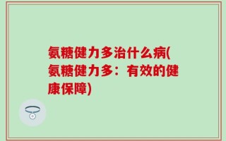 氨糖健力多治什么病(氨糖健力多：有效的健康保障)