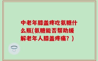 中老年膝盖疼吃氨糖什么瓶(氨糖能否帮助缓解老年人膝盖疼痛？)