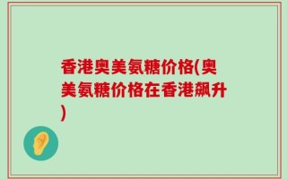 香港奥美氨糖价格(奥美氨糖价格在香港飙升)