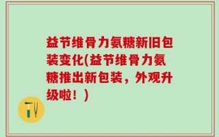 益节维骨力氨糖新旧包装变化(益节维骨力氨糖推出新包装，外观升级啦！)