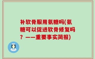 补软骨服用氨糖吗(氨糖可以促进软骨修复吗？——重要事实简报)