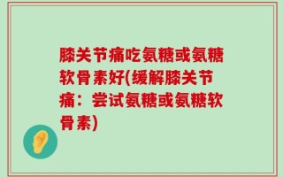 膝关节痛吃氨糖或氨糖软骨素好(缓解膝关节痛：尝试氨糖或氨糖软骨素)
