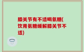 膝关节有不适喝氨糖(饮用氨糖缓解膝关节不适)