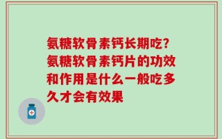 氨糖软骨素钙长期吃？氨糖软骨素钙片的功效和作用是什么一般吃多久才会有效果