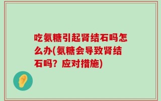 吃氨糖引起肾结石吗怎么办(氨糖会导致肾结石吗？应对措施)