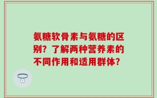 氨糖软骨素与氨糖的区别？了解两种营养素的不同作用和适用群体？