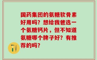 国药集团的氨糖软骨素好用吗？想给我爸选一个氨糖钙片，但不知道氨糖哪个牌子好？有推荐的吗？