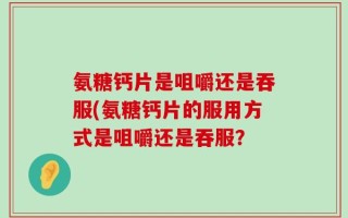 氨糖钙片是咀嚼还是吞服(氨糖钙片的服用方式是咀嚼还是吞服？