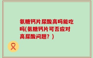 氨糖钙片尿酸高吗能吃吗(氨糖钙片可否应对高尿酸问题？)