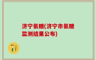 济宁氨糖(济宁市氨糖监测结果公布)