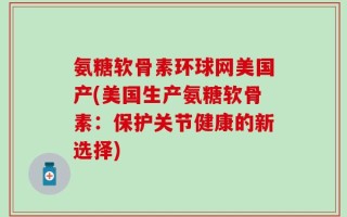 氨糖软骨素环球网美国产(美国生产氨糖软骨素：保护关节健康的新选择)