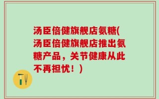 汤臣倍健旗舰店氨糖(汤臣倍健旗舰店推出氨糖产品，关节健康从此不再担忧！)