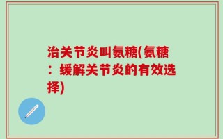 治关节炎叫氨糖(氨糖：缓解关节炎的有效选择)