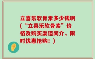 立喜乐软骨素多少钱啊(“立喜乐软骨素”价格及购买渠道简介，限时优惠抢购！)