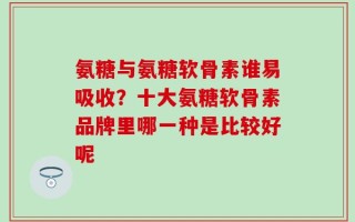 氨糖与氨糖软骨素谁易吸收？十大氨糖软骨素品牌里哪一种是比较好呢