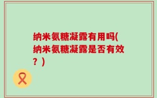 纳米氨糖凝露有用吗(纳米氨糖凝露是否有效？)
