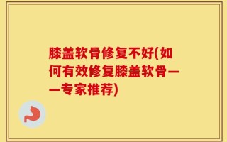 膝盖软骨修复不好(如何有效修复膝盖软骨——专家推荐)
