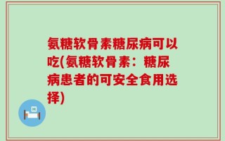 氨糖软骨素糖尿病可以吃(氨糖软骨素：糖尿病患者的可安全食用选择)