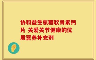 协和益生氨糖软骨素钙片 关爱关节健康的优质营养补充剂