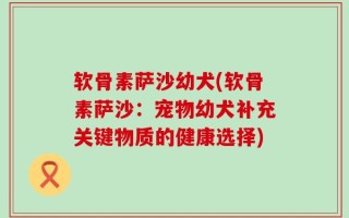 软骨素萨沙幼犬(软骨素萨沙：宠物幼犬补充关键物质的健康选择)