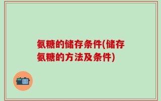 氨糖的储存条件(储存氨糖的方法及条件)