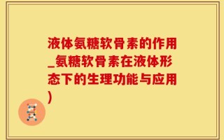 液体氨糖软骨素的作用_氨糖软骨素在液体形态下的生理功能与应用)