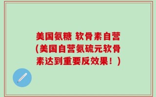 美国氨糖 软骨素自营(美国自营氨硫元软骨素达到重要反效果！)
