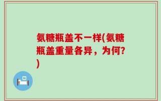 氨糖瓶盖不一样(氨糖瓶盖重量各异，为何？)