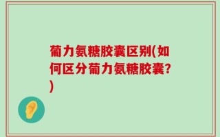 葡力氨糖胶囊区别(如何区分葡力氨糖胶囊？)